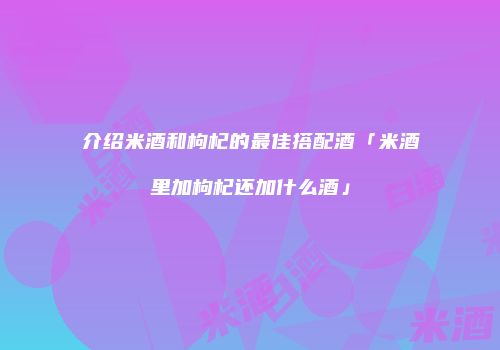 介绍米酒和枸杞的最佳搭配酒「米酒里加枸杞还加什么酒」