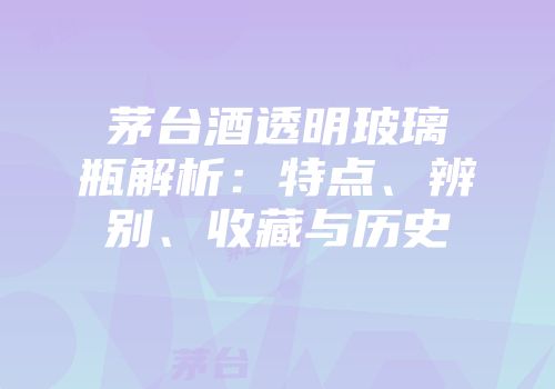 茅台酒透明玻璃瓶解析：特点、辨别、收藏与历史