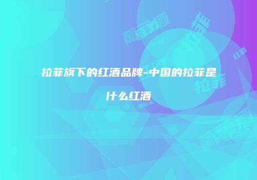 拉菲旗下的红酒品牌-中国的拉菲是什么红酒
