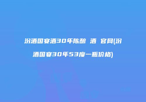 汾酒国宴酒30年陈酿 酒 官网(汾酒国宴30年53度一瓶价格)