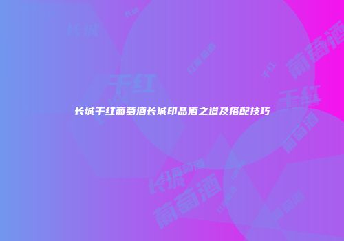 长城干红葡萄酒长城印品酒之道及搭配技巧
