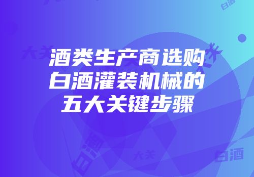 酒类生产商选购白酒灌装机械的五大关键步骤