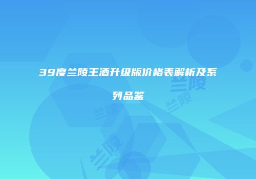 39度兰陵王酒升级版价格表解析及系列品鉴