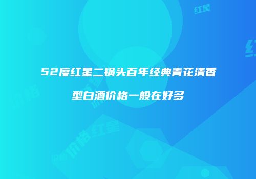 52度红星二锅头百年经典青花清香型白酒价格一般在好多