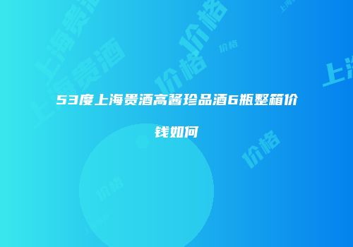 53度上海贵酒高酱珍品酒6瓶整箱价钱如何