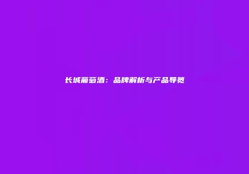 长城葡萄酒：品牌解析与产品导览