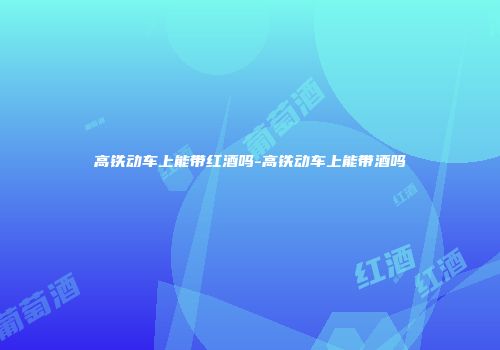 高铁动车上能带红酒吗-高铁动车上能带酒吗