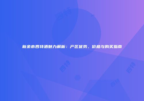 新余市四特酒魅力解析：产区优势、价格与购买指南