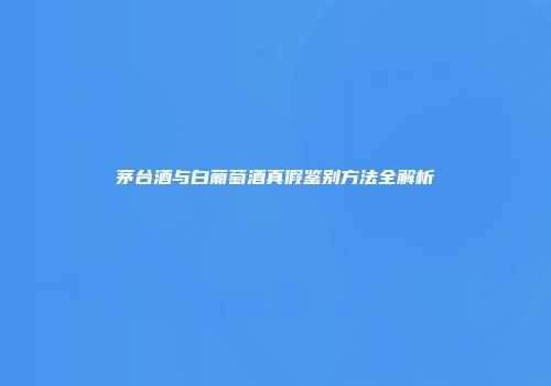 茅台酒与白葡萄酒真假鉴别方法全解析