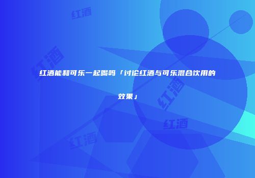 红酒能和可乐一起喝吗「讨论红酒与可乐混合饮用的效果」