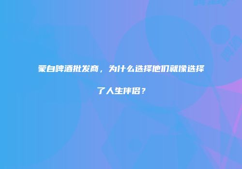 蒙自啤酒批发商，为什么选择他们就像选择了人生伴侣？