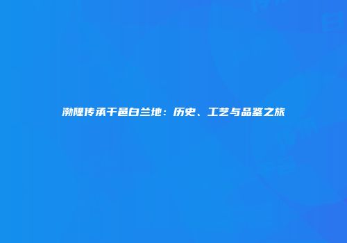 渤隆传承干邑白兰地：历史、工艺与品鉴之旅