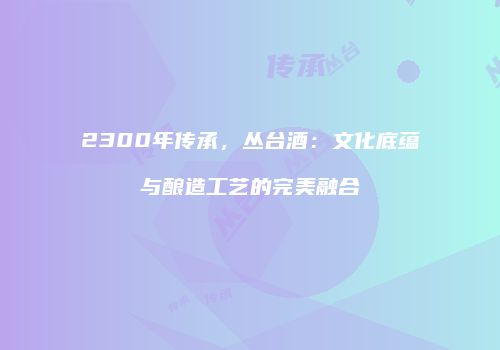 2300年传承，丛台酒：文化底蕴与酿造工艺的完美融合