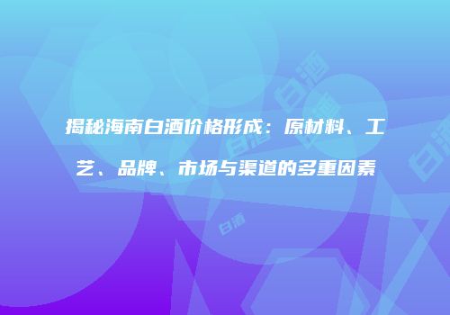 揭秘海南白酒价格形成：原材料、工艺、品牌、市场与渠道的多重因素