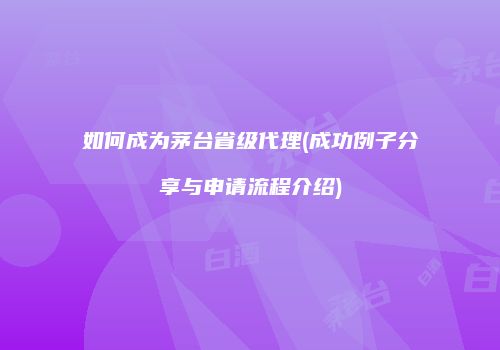 如何成为茅台省级代理(成功例子分享与申请流程介绍)