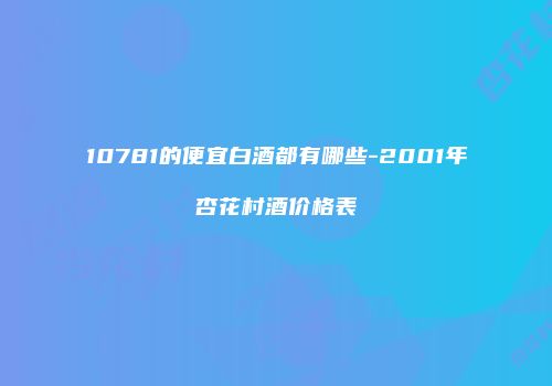 10781的便宜白酒都有哪些-2001年杏花村酒价格表