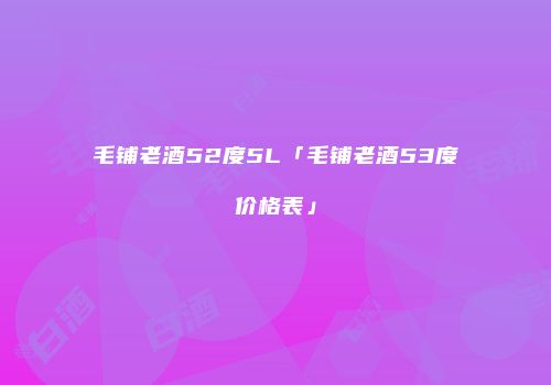 毛铺老酒52度5L「毛铺老酒53度价格表」