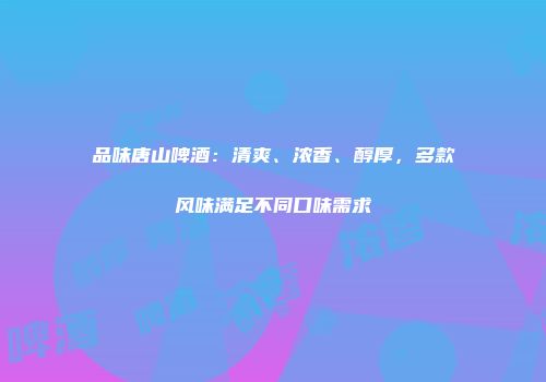 品味唐山啤酒：清爽、浓香、醇厚，多款风味满足不同口味需求