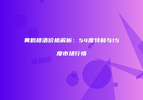 黄鹤楼酒价格解析：54度特制与15度市场行情