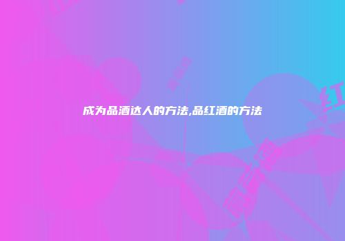 成为品酒达人的方法,品红酒的方法