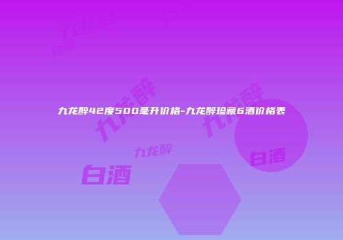 九龙醉42度500毫升价格-九龙醉珍藏6酒价格表