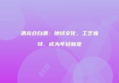 酒龙仓白酒：地域文化、工艺独特，成为年轻新宠