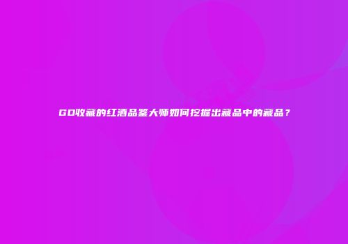 GD收藏的红酒品鉴大师如何挖掘出藏品中的藏品？