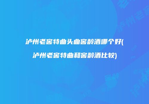 泸州老窖特曲头曲窖龄酒哪个好(泸州老窖特曲和窖龄酒比较)