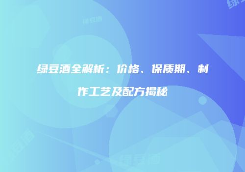 绿豆酒全解析：价格、保质期、制作工艺及配方揭秘