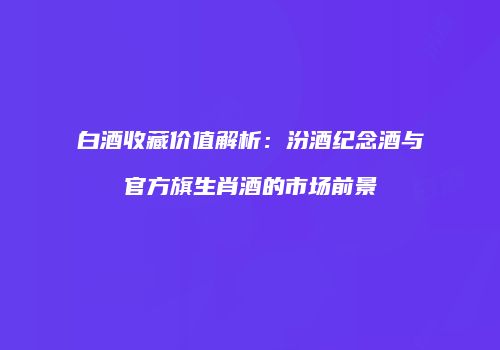 白酒收藏价值解析：汾酒纪念酒与官方旗生肖酒的市场前景