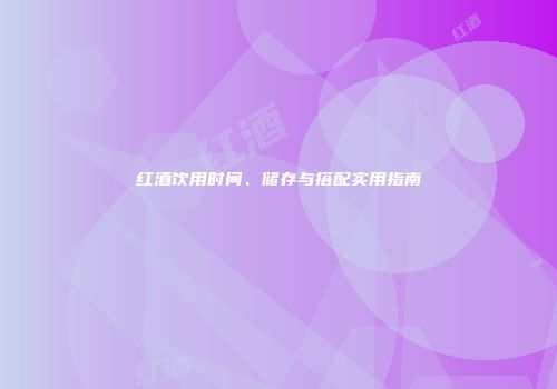 红酒饮用时间、储存与搭配实用指南
