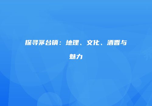 探寻茅台镇：地理、文化、酒香与魅力