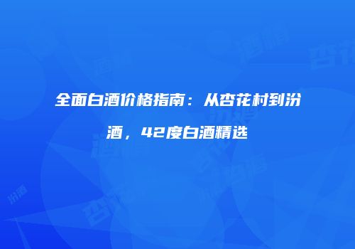 全面白酒价格指南：从杏花村到汾酒，42度白酒精选