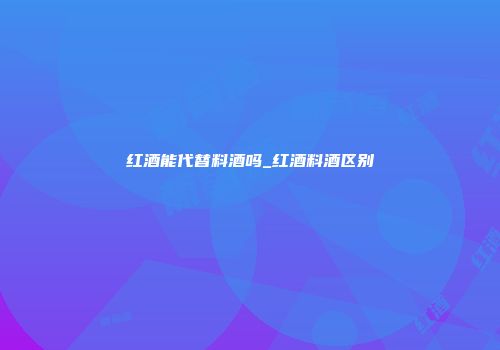 红酒能代替料酒吗_红酒料酒区别