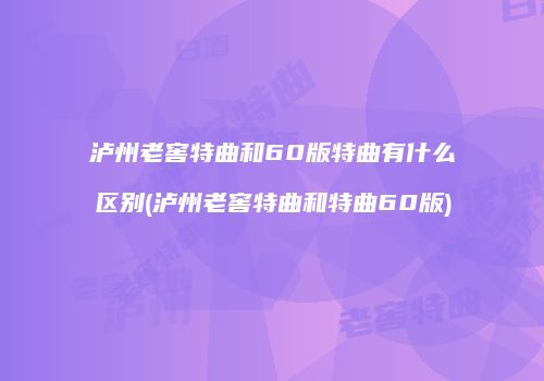 泸州老窖特曲和60版特曲有什么区别(泸州老窖特曲和特曲60版)