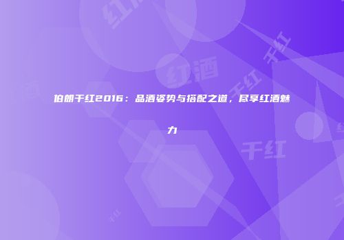 伯朗干红2016：品酒姿势与搭配之道，尽享红酒魅力