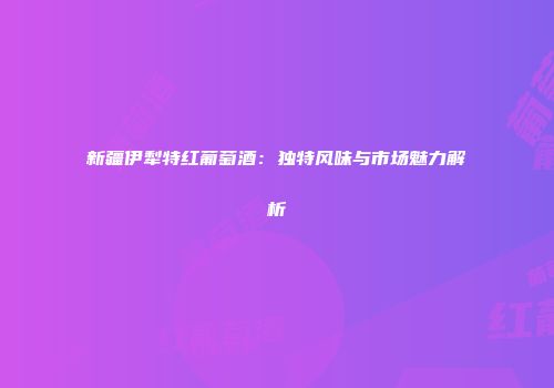 新疆伊犁特红葡萄酒：独特风味与市场魅力解析