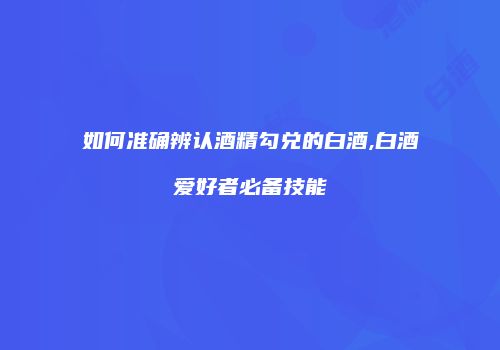 如何准确辨认酒精勾兑的白酒,白酒爱好者必备技能