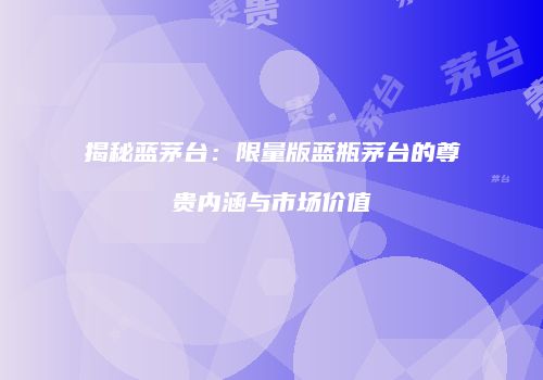 揭秘蓝茅台：限量版蓝瓶茅台的尊贵内涵与市场价值