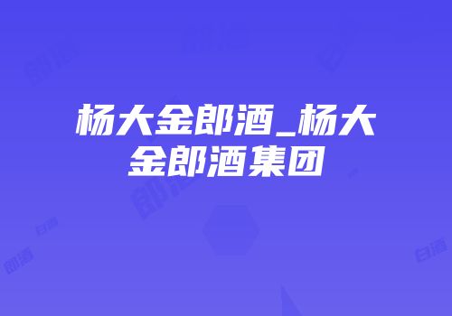 杨大金郎酒_杨大金郎酒集团