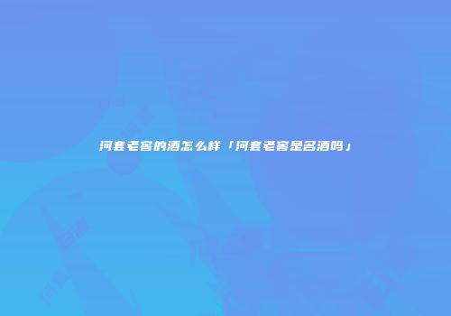 河套老窖的酒怎么样「河套老窖是名酒吗」