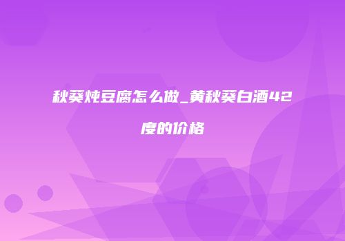 秋葵炖豆腐怎么做_黄秋葵白酒42度的价格