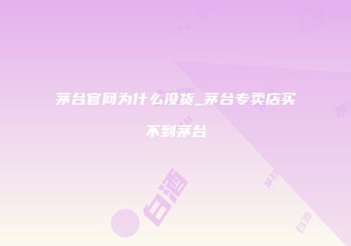 茅台官网为什么没货_茅台专卖店买不到茅台