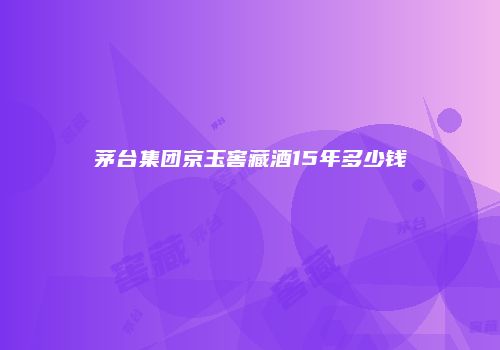 茅台集团京玉窖藏酒15年多少钱