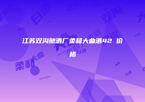 江苏双沟酿酒厂柔和大曲酒42℃价格