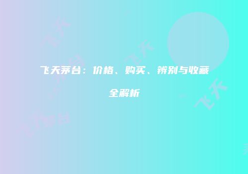 飞天茅台：价格、购买、辨别与收藏全解析