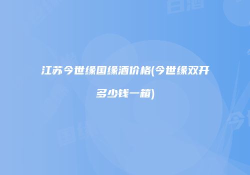 江苏今世缘国缘酒价格(今世缘双开多少钱一箱)