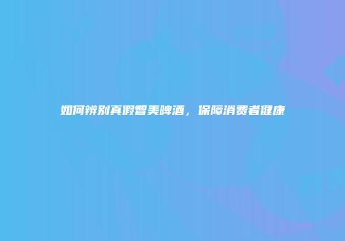 如何辨别真假智美啤酒，保障消费者健康