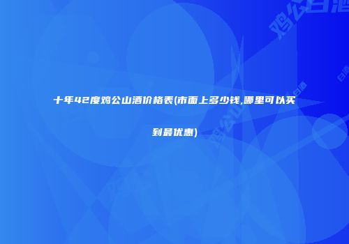 十年42度鸡公山酒价格表(市面上多少钱,哪里可以买到最优惠)