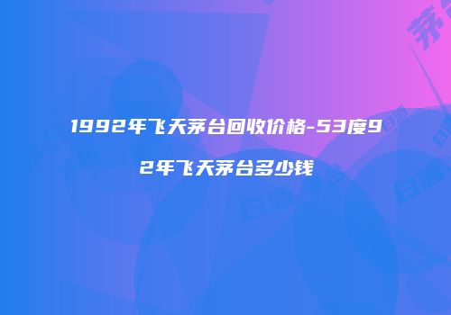 1992年飞天茅台回收价格-53度92年飞天茅台多少钱